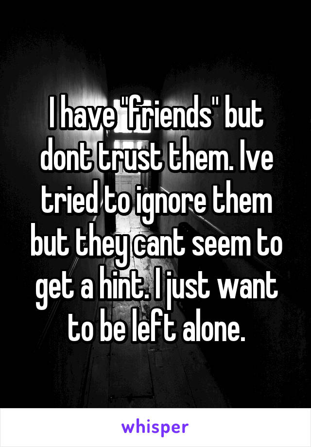 I have "friends" but dont trust them. Ive tried to ignore them but they cant seem to get a hint. I just want to be left alone.