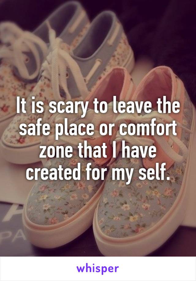 It is scary to leave the safe place or comfort zone that I have created for my self.