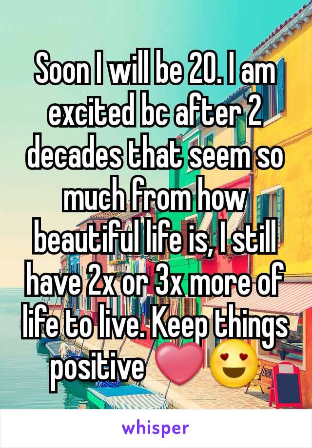 Soon I will be 20. I am excited bc after 2 decades that seem so much from how beautiful life is, I still have 2x or 3x more of life to live. Keep things positive ❤😍