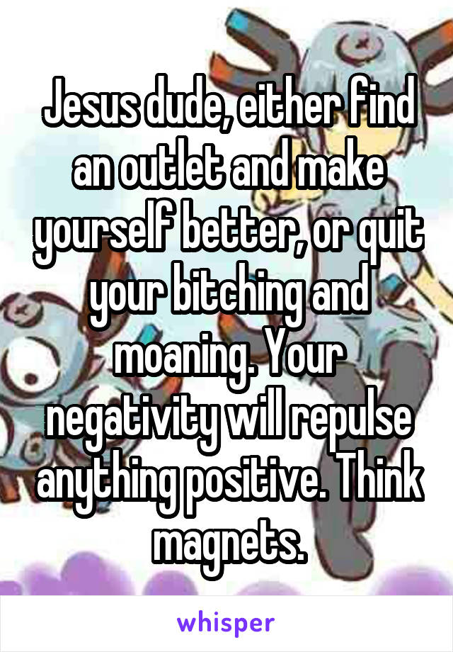 Jesus dude, either find an outlet and make yourself better, or quit your bitching and moaning. Your negativity will repulse anything positive. Think magnets.