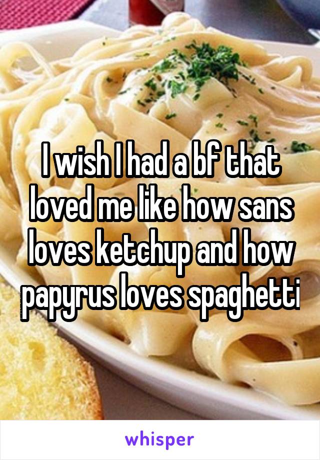 I wish I had a bf that loved me like how sans loves ketchup and how papyrus loves spaghetti