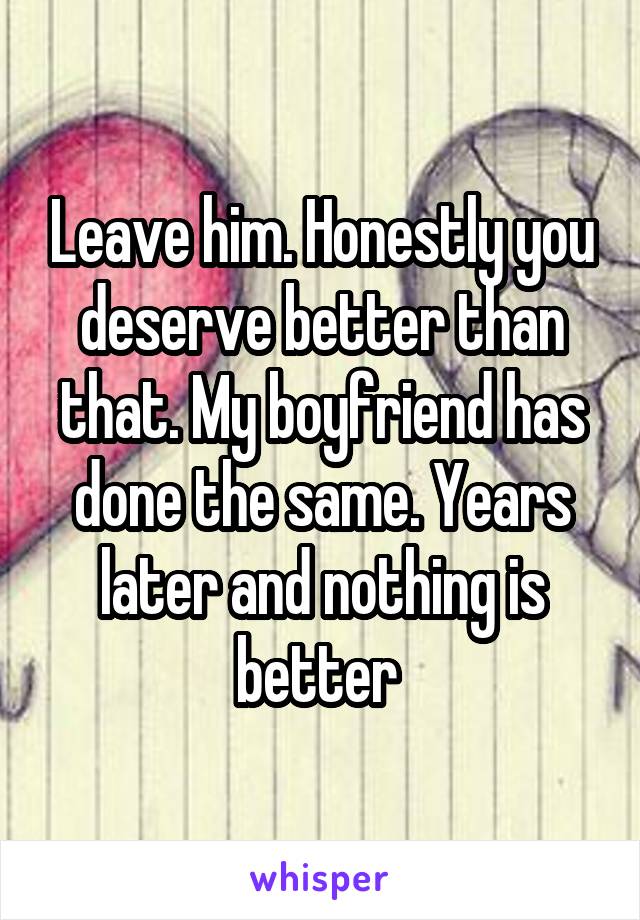 Leave him. Honestly you deserve better than that. My boyfriend has done the same. Years later and nothing is better 