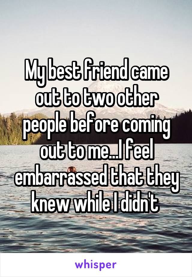 My best friend came out to two other people before coming out to me...I feel embarrassed that they knew while I didn't 