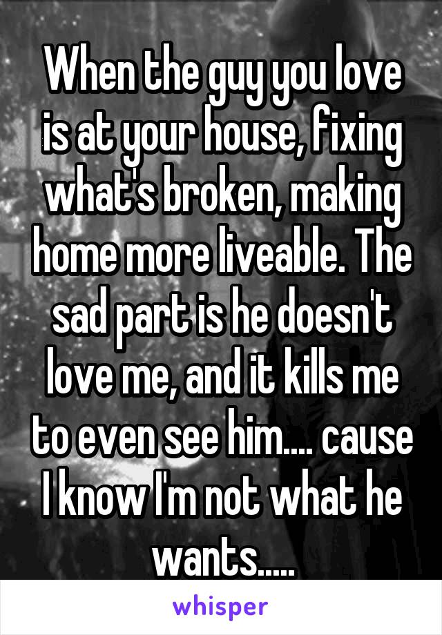 When the guy you love is at your house, fixing what's broken, making home more liveable. The sad part is he doesn't love me, and it kills me to even see him.... cause I know I'm not what he wants.....