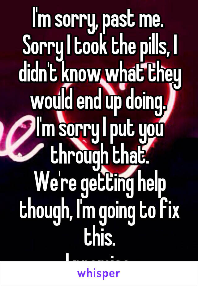 I'm sorry, past me. 
Sorry I took the pills, I didn't know what they would end up doing. 
I'm sorry I put you through that.
We're getting help though, I'm going to fix this.
I promise.