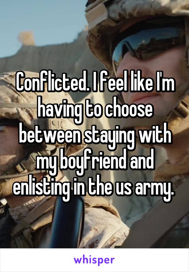 Conflicted. I feel like I'm having to choose between staying with my boyfriend and enlisting in the us army. 