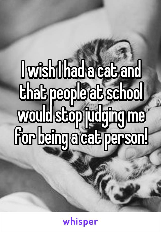 I wish I had a cat and that people at school would stop judging me for being a cat person!
