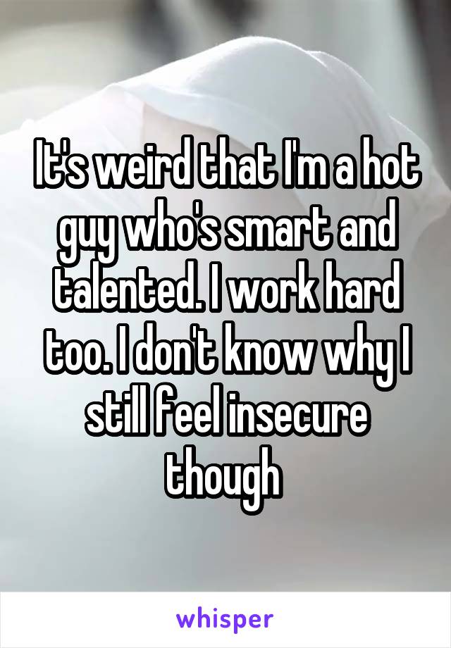 It's weird that I'm a hot guy who's smart and talented. I work hard too. I don't know why I still feel insecure though 