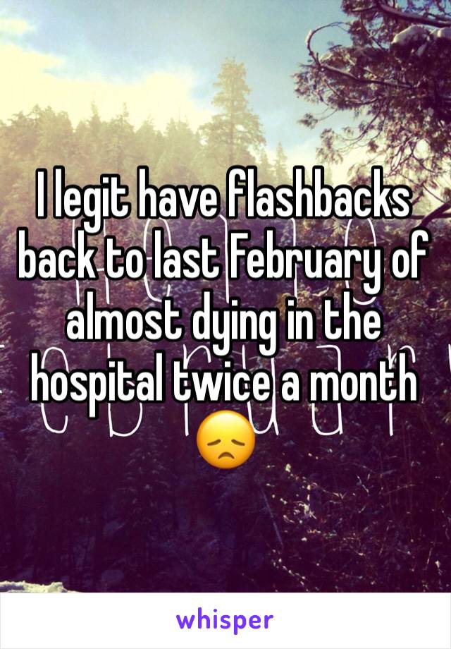 I legit have flashbacks back to last February of almost dying in the hospital twice a month 😞