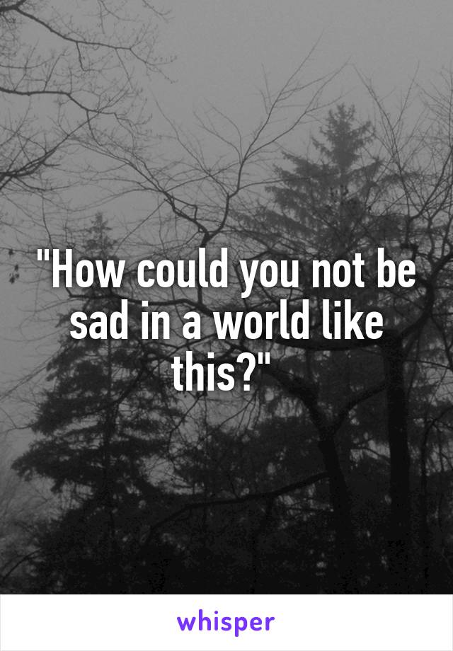 "How could you not be sad in a world like this?" 