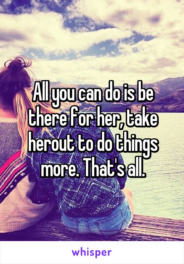 All you can do is be there for her, take herout to do things more. That's all.