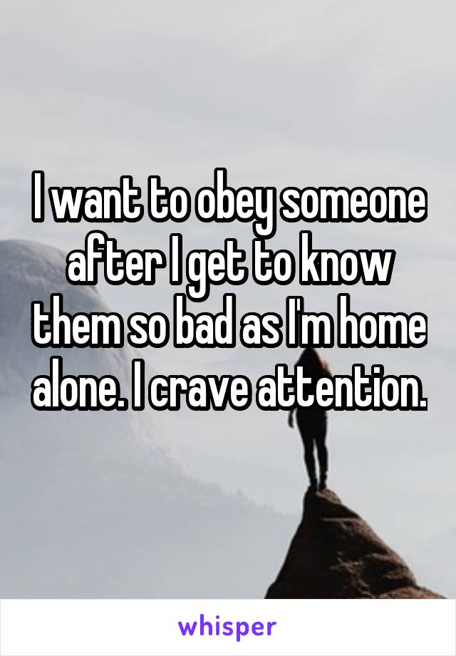 I want to obey someone after I get to know them so bad as I'm home alone. I crave attention. 