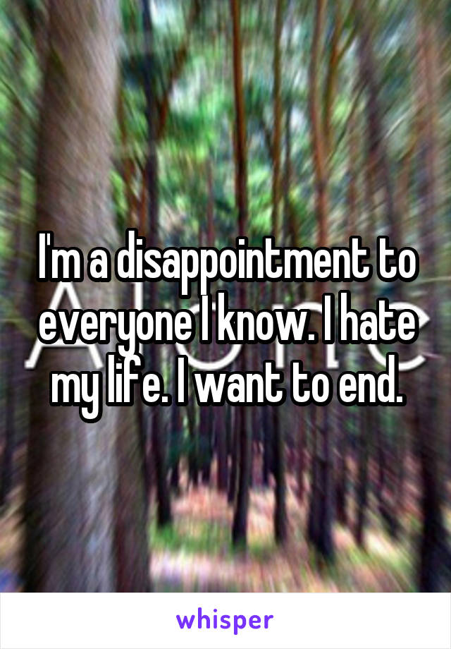 I'm a disappointment to everyone I know. I hate my life. I want to end.