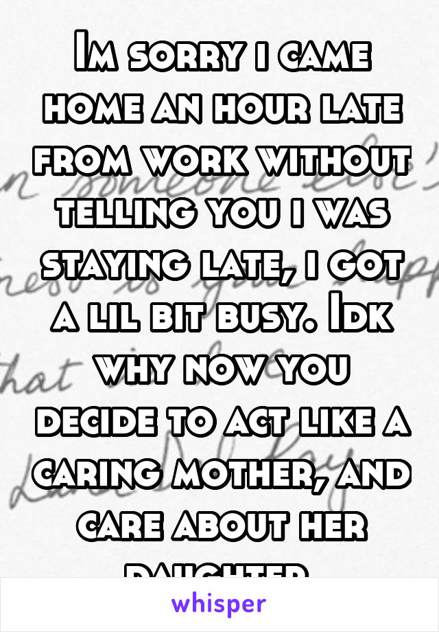 Im sorry i came home an hour late from work without telling you i was staying late, i got a lil bit busy. Idk why now you decide to act like a caring mother, and care about her daughter 