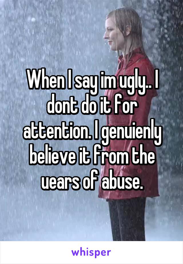 When I say im ugly.. I dont do it for attention. I genuienly believe it from the uears of abuse.