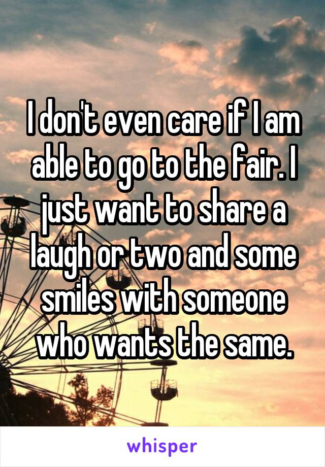 I don't even care if I am able to go to the fair. I just want to share a laugh or two and some smiles with someone who wants the same.