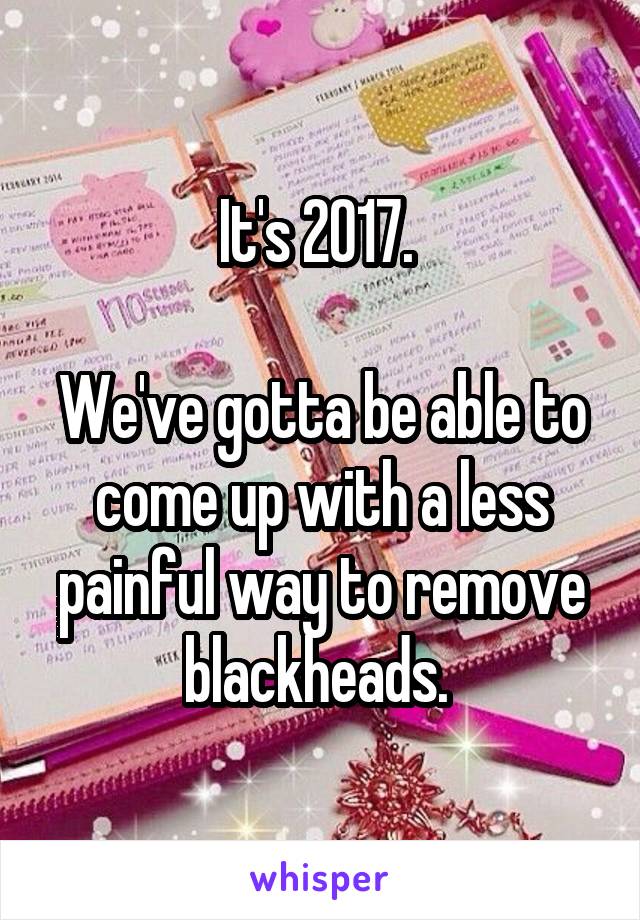 It's 2017. 

We've gotta be able to come up with a less painful way to remove blackheads. 