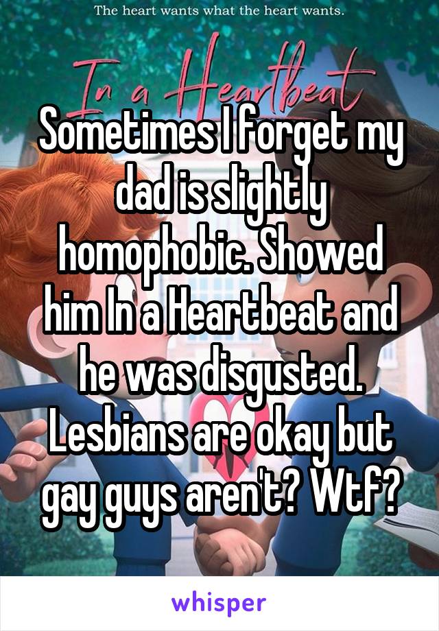 Sometimes I forget my dad is slightly homophobic. Showed him In a Heartbeat and he was disgusted. Lesbians are okay but gay guys aren't? Wtf?