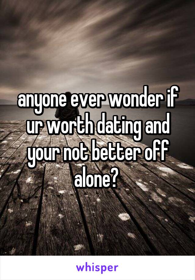 anyone ever wonder if ur worth dating and your not better off alone? 