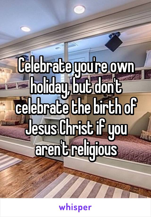 Celebrate you're own holiday, but don't celebrate the birth of Jesus Christ if you aren't religious