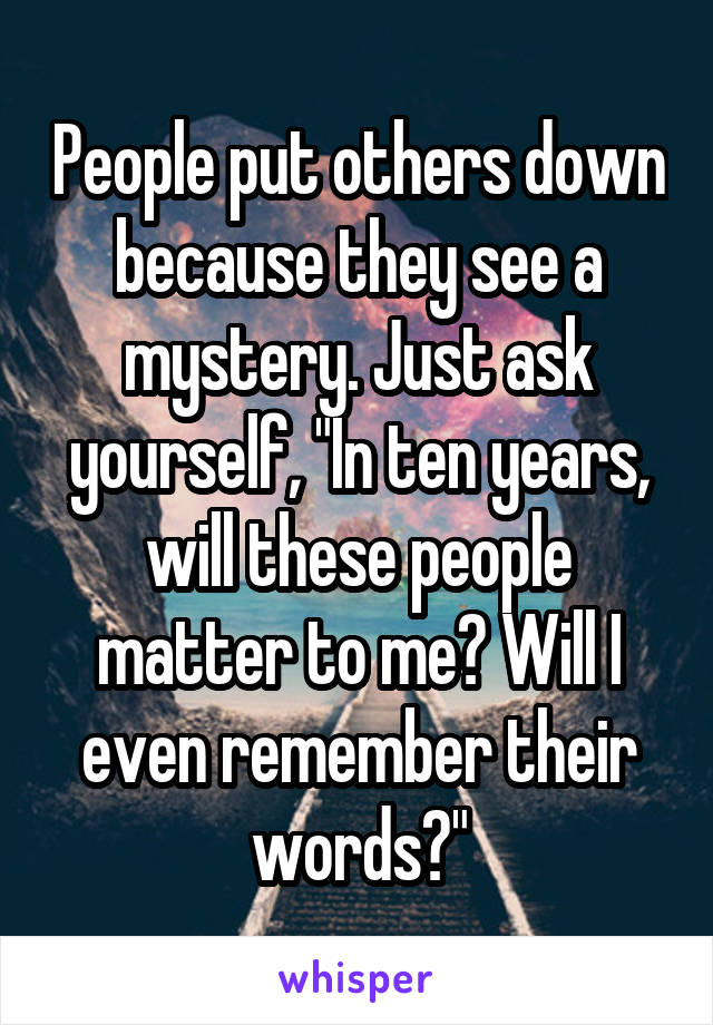 People put others down because they see a mystery. Just ask yourself, "In ten years, will these people matter to me? Will I even remember their words?"