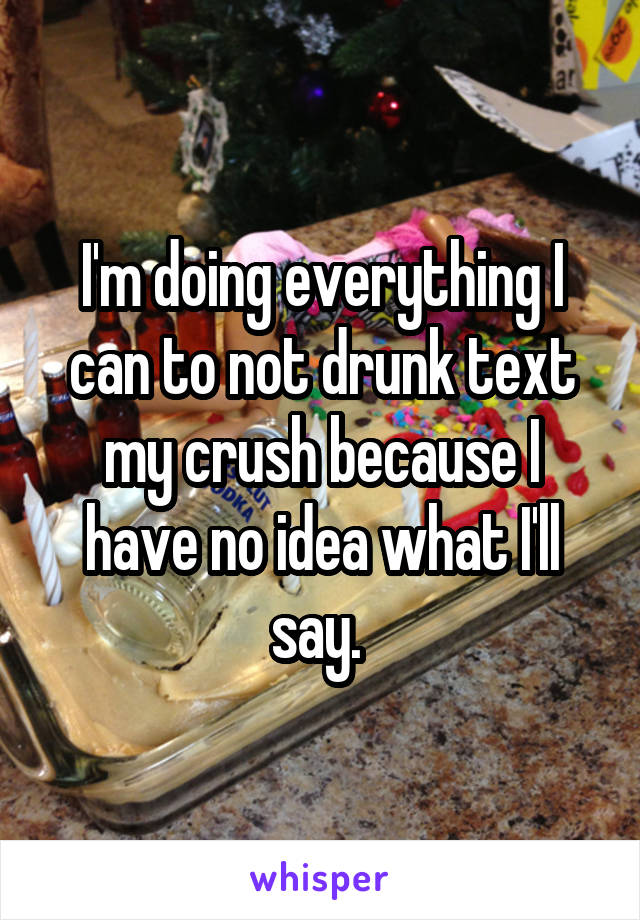 I'm doing everything I can to not drunk text my crush because I have no idea what I'll say. 