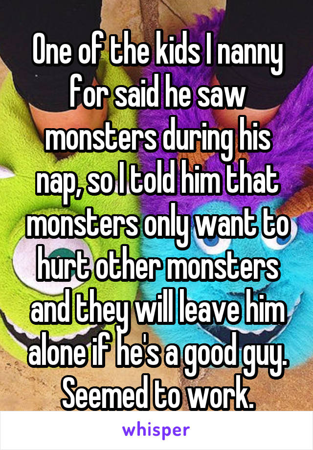 One of the kids I nanny for said he saw monsters during his nap, so I told him that monsters only want to hurt other monsters and they will leave him alone if he's a good guy. Seemed to work.