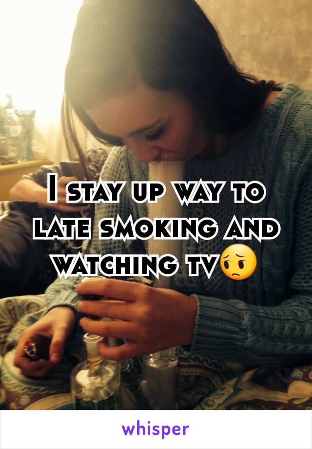 I stay up way to late smoking and watching tv😔