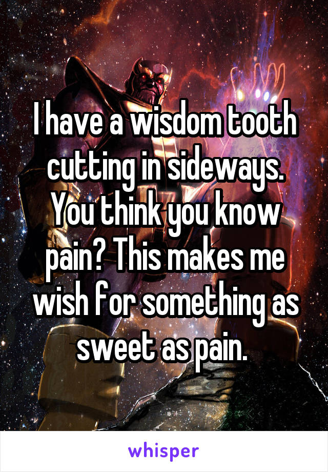 I have a wisdom tooth cutting in sideways. You think you know pain? This makes me wish for something as sweet as pain. 