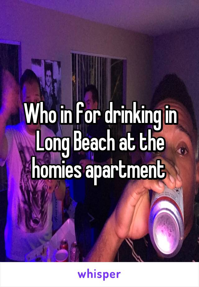 Who in for drinking in Long Beach at the homies apartment 