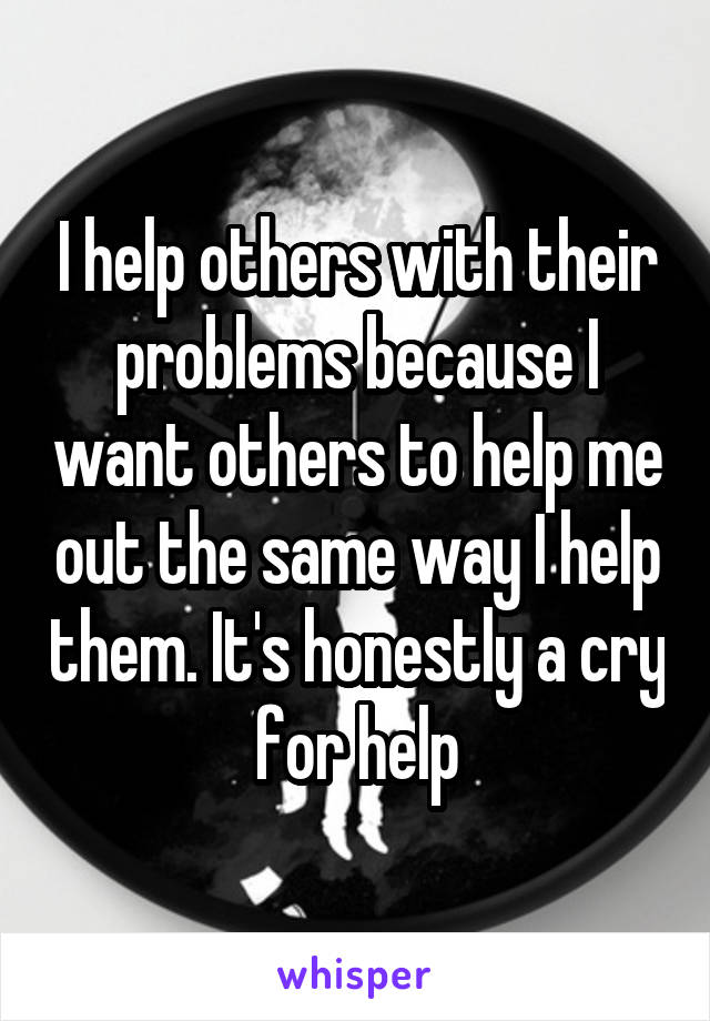 I help others with their problems because I want others to help me out the same way I help them. It's honestly a cry for help