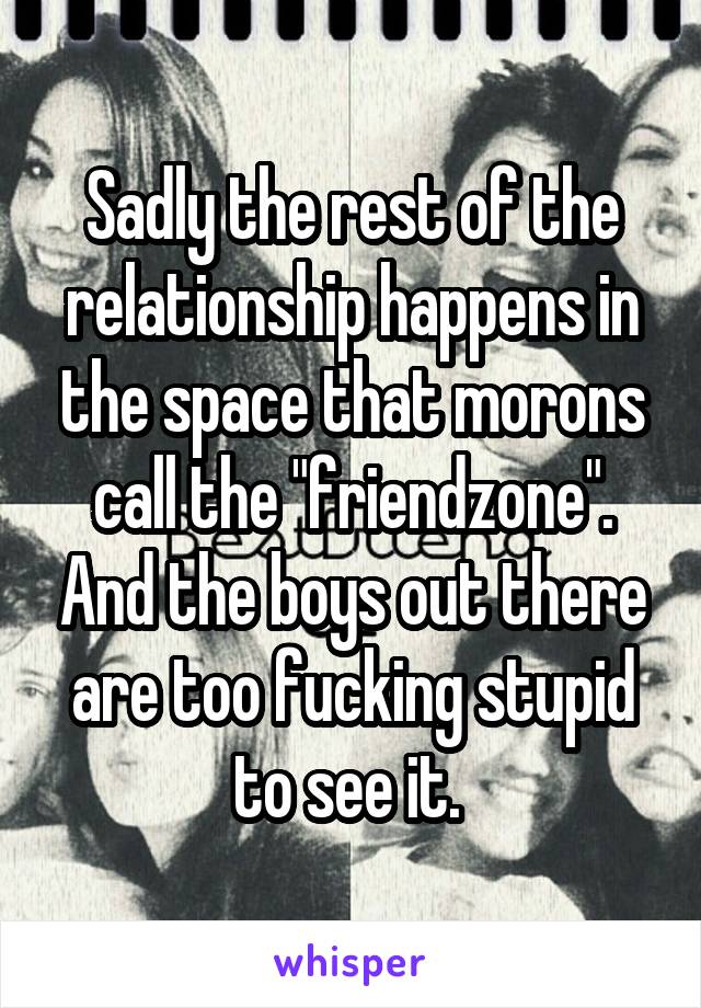 Sadly the rest of the relationship happens in the space that morons call the "friendzone". And the boys out there are too fucking stupid to see it. 