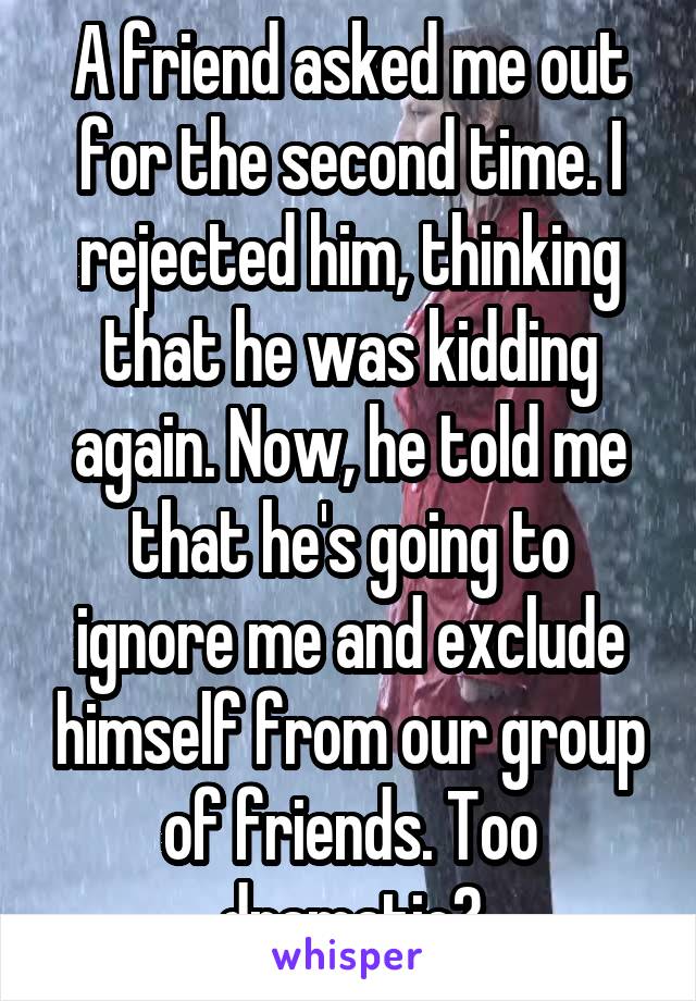 A friend asked me out for the second time. I rejected him, thinking that he was kidding again. Now, he told me that he's going to ignore me and exclude himself from our group of friends. Too dramatic?