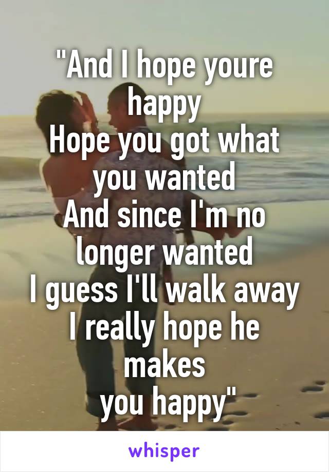 "And I hope youre happy
Hope you got what you wanted
And since I'm no longer wanted
I guess I'll walk away
I really hope he makes
 you happy"