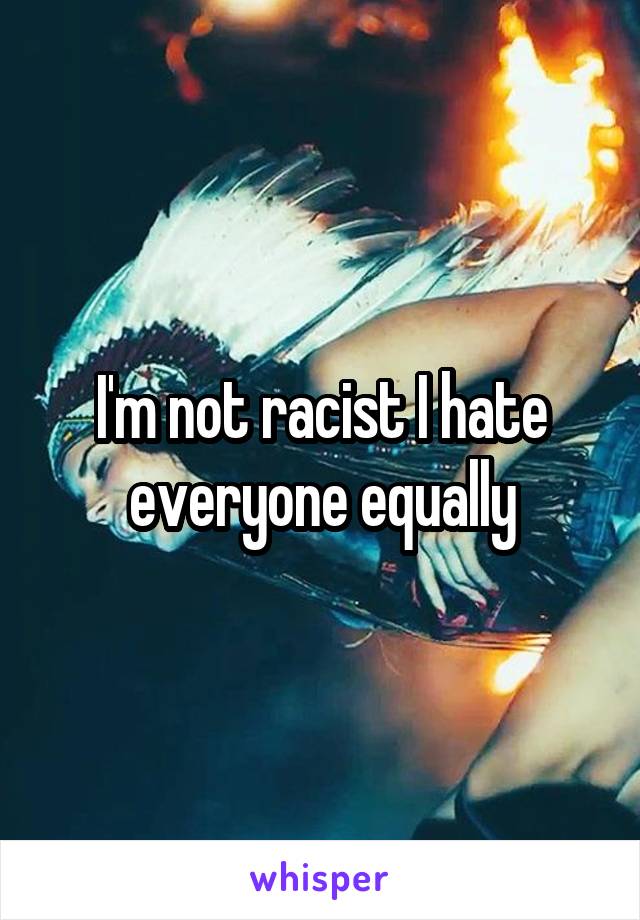 I'm not racist I hate everyone equally