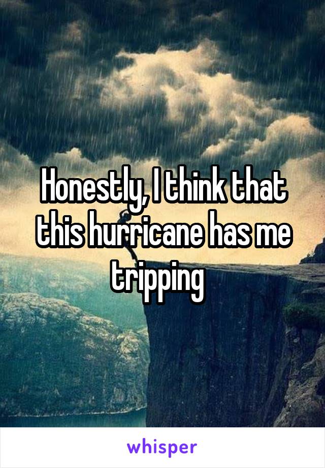 Honestly, I think that this hurricane has me tripping  