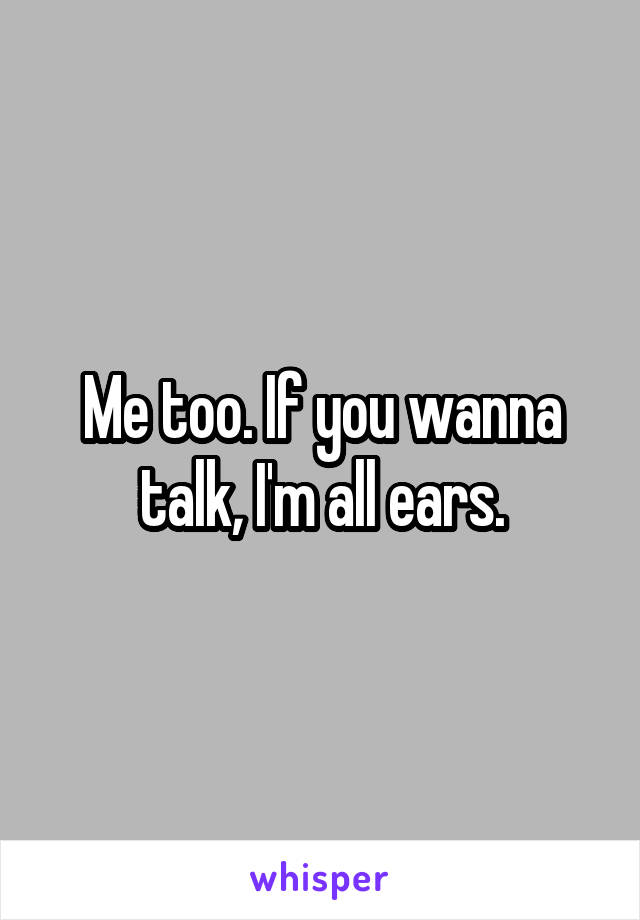 Me too. If you wanna talk, I'm all ears.