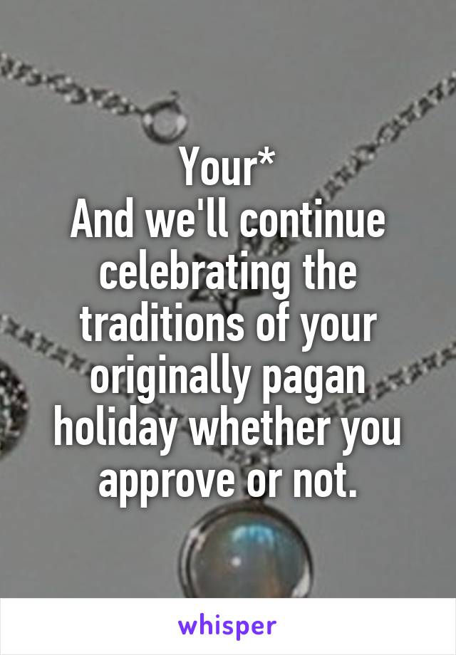 Your*
And we'll continue celebrating the traditions of your originally pagan holiday whether you approve or not.