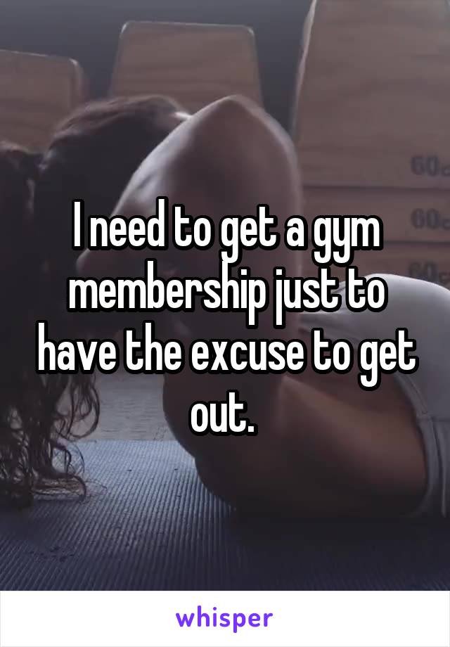 I need to get a gym membership just to have the excuse to get out. 