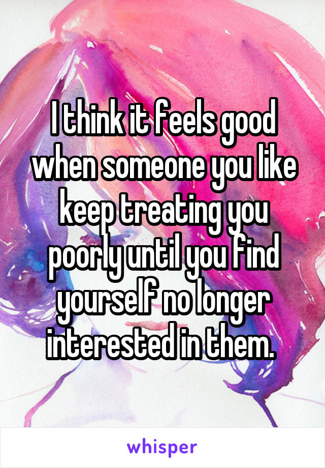 I think it feels good when someone you like keep treating you poorly until you find yourself no longer interested in them. 