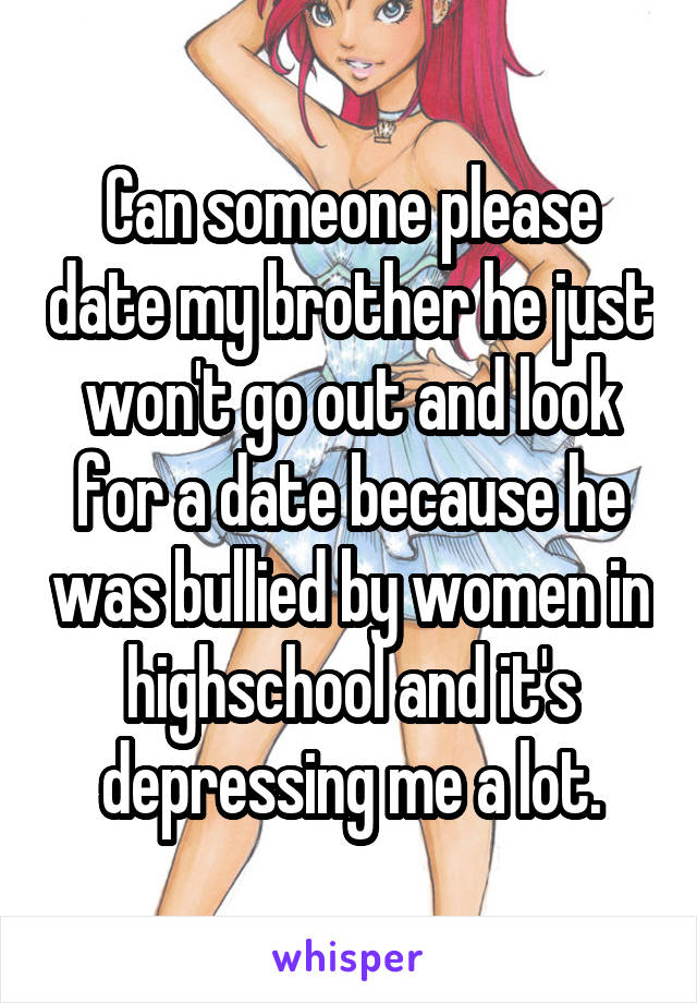 Can someone please date my brother he just won't go out and look for a date because he was bullied by women in highschool and it's depressing me a lot.