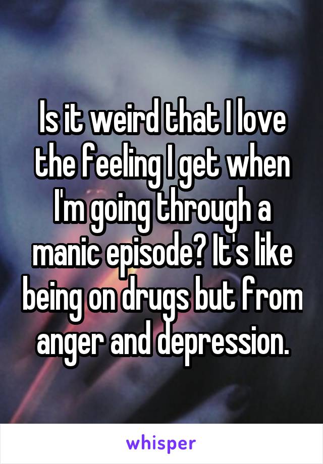 Is it weird that I love the feeling I get when I'm going through a manic episode? It's like being on drugs but from anger and depression.