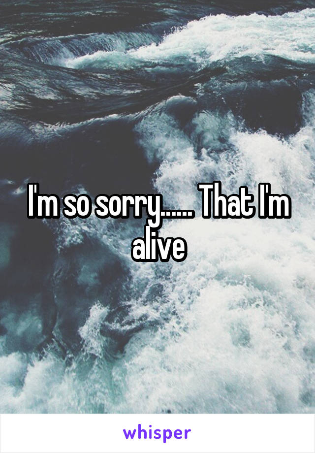 I'm so sorry...... That I'm alive