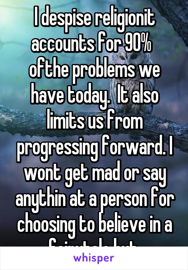 I despise religionit accounts for 90%   ofthe problems we have today.  It also limits us from progressing forward. I wont get mad or say anythin at a person for choosing to believe in a fairytale but 