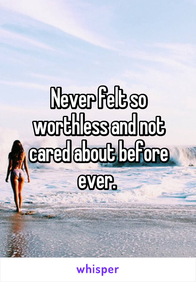 Never felt so worthless and not cared about before ever. 