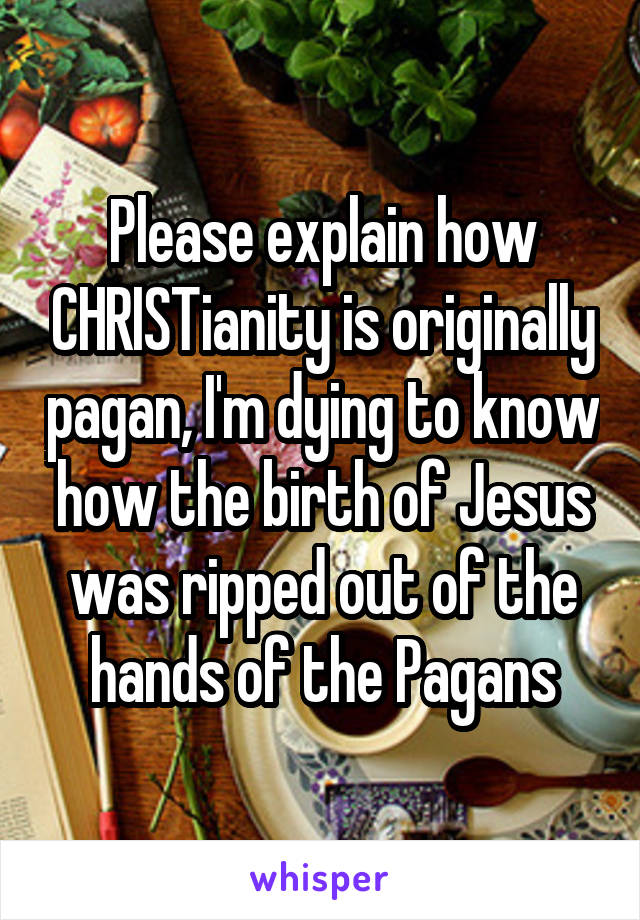 Please explain how CHRISTianity is originally pagan, I'm dying to know how the birth of Jesus was ripped out of the hands of the Pagans