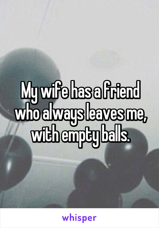 My wife has a friend who always leaves me, with empty balls.