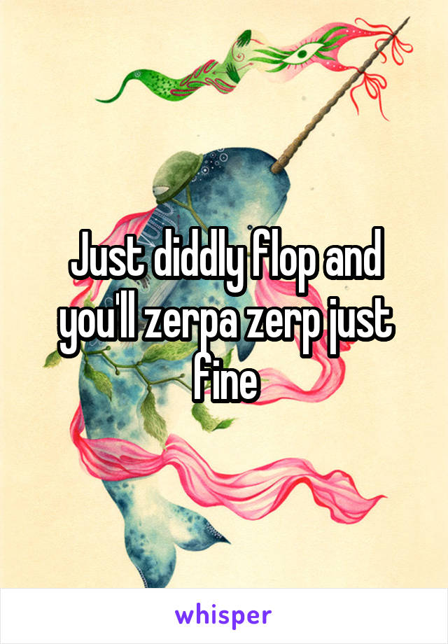 Just diddly flop and you'll zerpa zerp just fine