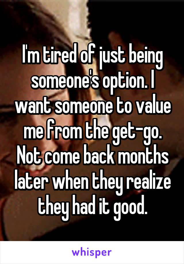 I'm tired of just being someone's option. I want someone to value me from the get-go. Not come back months later when they realize they had it good.