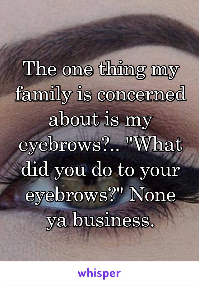 The one thing my family is concerned about is my eyebrows?.. "What did you do to your eyebrows?" None ya business.